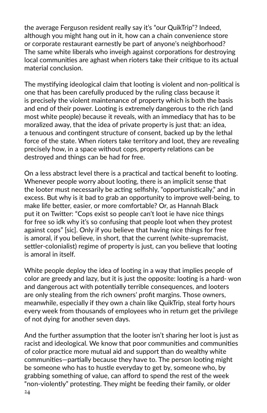 the average Ferguson resident really say it’s "our Qu although you might hang out i it, how can a chain convenience store  or corporate restaurant earnestly be part of anyone’s neighborhood? ‘The same white liberals who inveigh against corporations for destroying local communities are aghast when rioters take their critique to its actual material conclusion.  ‘The mystifying ideological claim that looting is violent and non-political is one that has been carefully produced by the ruling class because it  is precisely the violent maintenance of property which is both the basis and end of their power. Looting is extremely dangerous to the rich (and most white people) because it reveals, with an immediacy that has to be moralized away, that the idea of private property is just that: an idea,  a tenuous and contingent structure of consent, backed up by the lethal force of the state. When rioters take territory and loot, they are revealing precisely how, in a space without cops, property relations can be destroyed and things can be had for free.  On aless abstract level there is a practical and tactical benefit to looting. Whenever people worry about looting, there is an implicit sense that the looter must necessarily be acting selfishly, “opportunistically” and in ‘excess. But why is it bad to grab an opportunity to improve well-being, to make life better, easier, or more comfortable? Or, as Hannah Black  put it on Twitter: “Cops exist so people can’t loot ie have nice things  for free so idk why its so confusing that people loot when they protest against cops” [sicl. Only if you believe that having nice things for free  is amoral, i you believe, in short, that the current (white-supremacist, settler-colonialist) regime of property is just, can you believe that looting is amoral in itself.  ‘White people deploy the idea of looting in a way that implies people of color are greedy and lazy, but it is just the opposite: looting is a hard- won and dangerous act with potentially terrible consequences, and looters are only stealing from the rich owners’ profit margins. Those owners, meanwhile, especially if they own a chain like QuikTrip, steal forty hours every week from thousands of employees who in retur get the privilege of not dying for another seven days.  And the further assumption that the looter isn’t sharing her loot s just as racist and ideological. We know that poor communities and communities of color practice more mutual aid and support than do wealthy white ‘communities—partially because they have to. The person looting be someone who has to hustle everyday to get by, someone who, by grabbing something of value, can afford to spend the rest of the week "non-violently” protesting. They might be feeding their family, or older pry  ht  